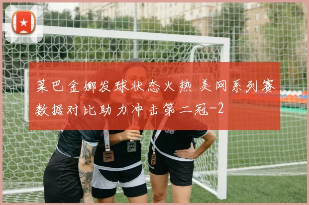 莱巴金娜发球状态火热 美网系列赛数据对比助力冲击第二冠