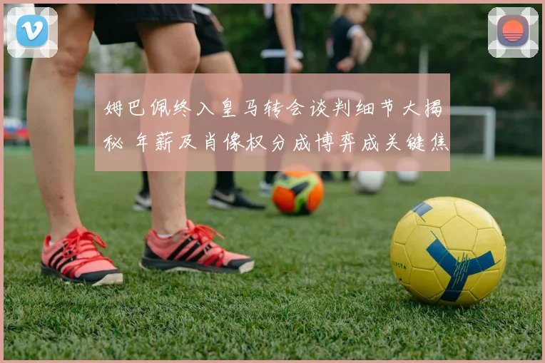姆巴佩终入皇马转会谈判细节大揭秘 年薪及肖像权分成博弈成关键焦点