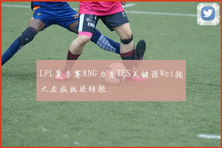 LPL夏季赛RNG力克TES关键团Wei抢大龙成就逆转胜