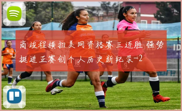 商竣程横扫美网资格赛三连胜 强势挺进正赛创个人历史新纪录