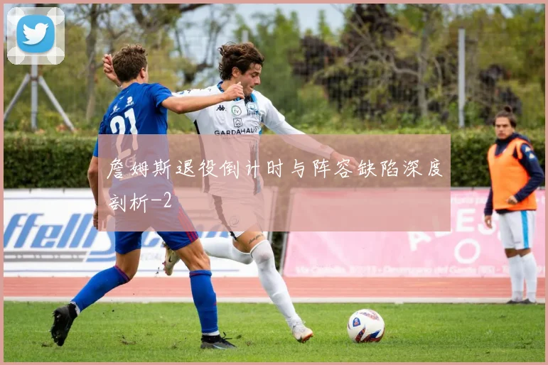 詹姆斯退役倒计时与阵容缺陷深度剖析