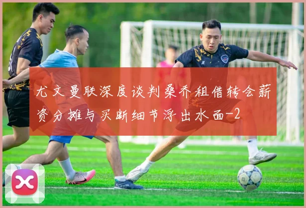 尤文曼联深度谈判桑乔租借转会薪资分摊与买断细节浮出水面