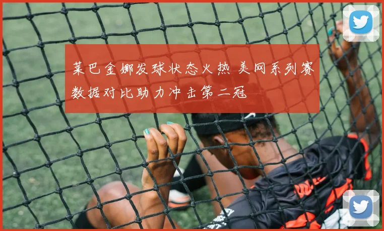 莱巴金娜发球状态火热 美网系列赛数据对比助力冲击第二冠