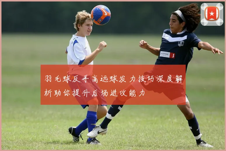 羽毛球反手高远球发力技巧深度解析助你提升后场进攻能力