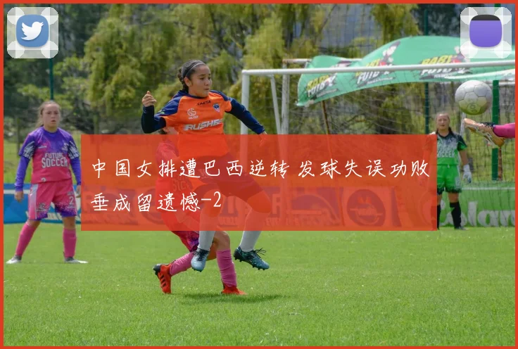 中国女排遭巴西逆转 发球失误功败垂成留遗憾