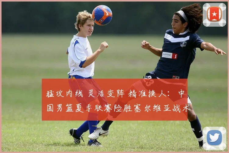 猛攻内线 灵活变阵 精准换人：中国男篮夏季联赛险胜塞尔维亚战术复盘