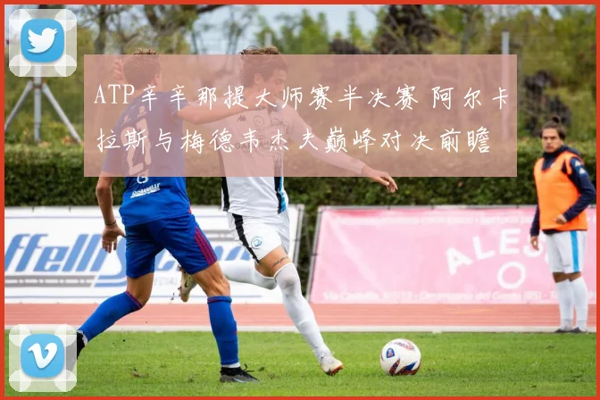 ATP辛辛那提大师赛半决赛 阿尔卡拉斯与梅德韦杰夫巅峰对决前瞻
