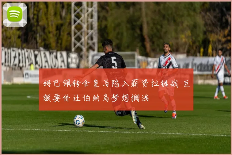 姆巴佩转会皇马陷入薪资拉锯战 巨额要价让伯纳乌梦想搁浅