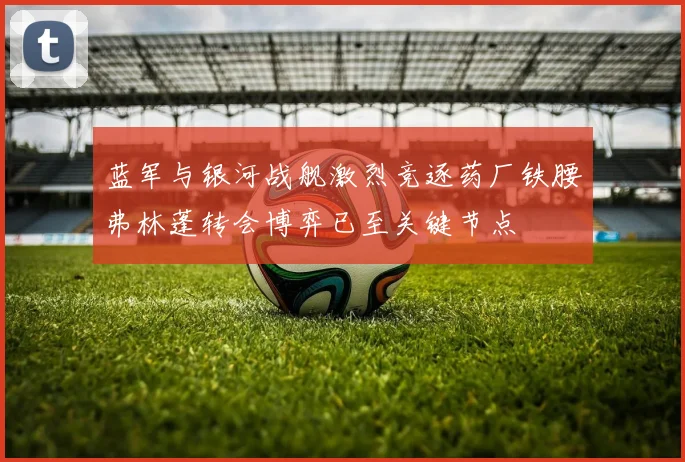 蓝军与银河战舰激烈竞逐药厂铁腰弗林蓬转会博弈已至关键节点
