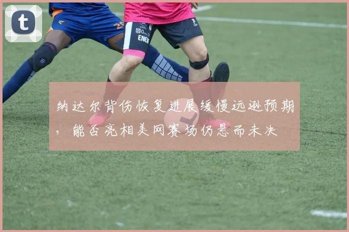 纳达尔背伤恢复进展缓慢远逊预期，能否亮相美网赛场仍悬而未决