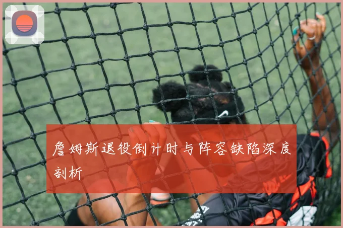 詹姆斯退役倒计时与阵容缺陷深度剖析