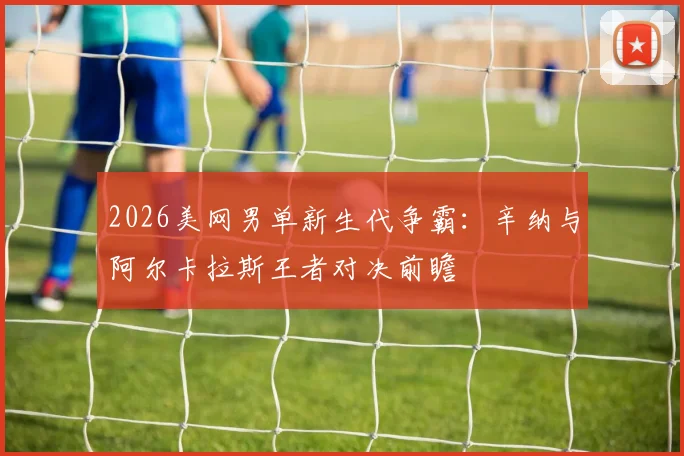 2026美网男单新生代争霸：辛纳与阿尔卡拉斯王者对决前瞻