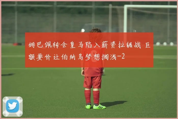 姆巴佩转会皇马陷入薪资拉锯战 巨额要价让伯纳乌梦想搁浅