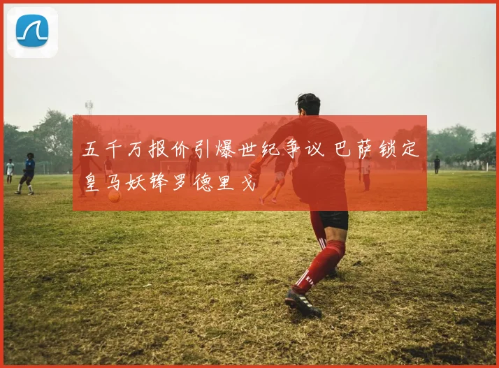 五千万报价引爆世纪争议 巴萨锁定皇马妖锋罗德里戈