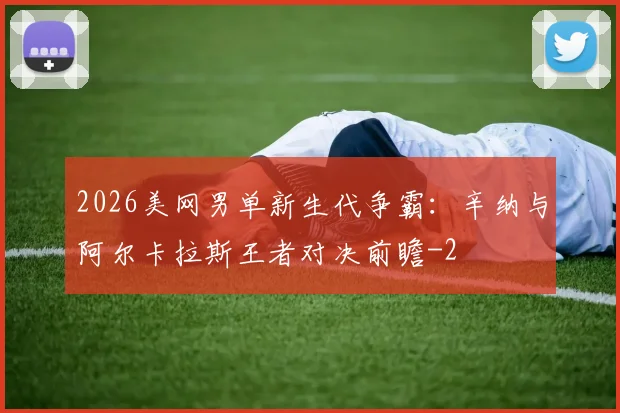 2026美网男单新生代争霸:辛纳与阿尔卡拉斯王者对决前瞻