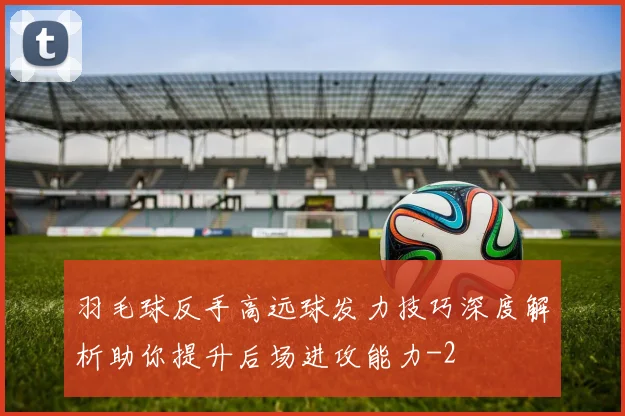 羽毛球反手高远球发力技巧深度解析助你提升后场进攻能力