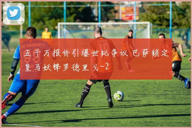 五千万报价引爆世纪争议 巴萨锁定皇马妖锋罗德里戈
