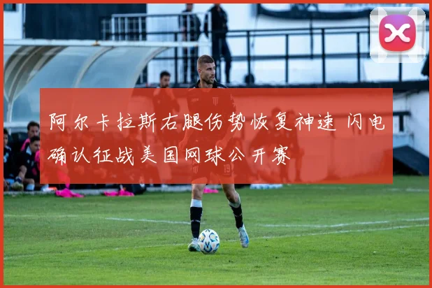 阿尔卡拉斯右腿伤势恢复神速 闪电确认征战美国网球公开赛