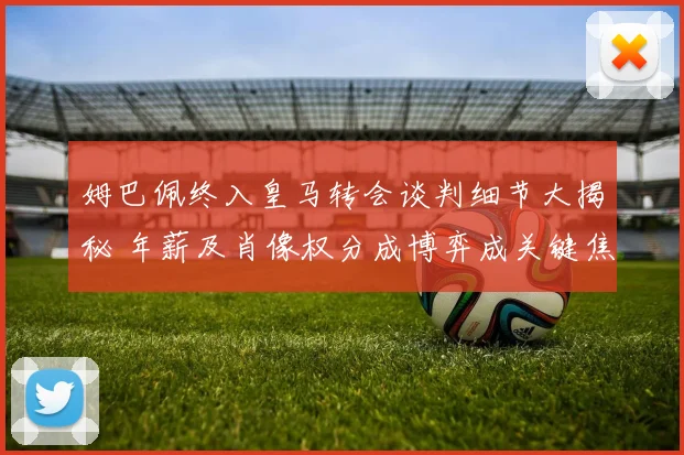 姆巴佩终入皇马转会谈判细节大揭秘 年薪及肖像权分成博弈成关键焦点