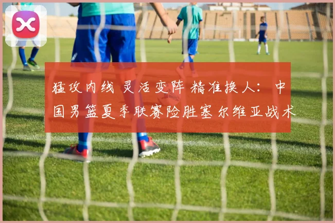 猛攻内线 灵活变阵 精准换人:中国男篮夏季联赛险胜塞尔维亚战术复盘