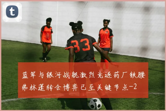 蓝军与银河战舰激烈竞逐药厂铁腰弗林蓬转会博弈已至关键节点
