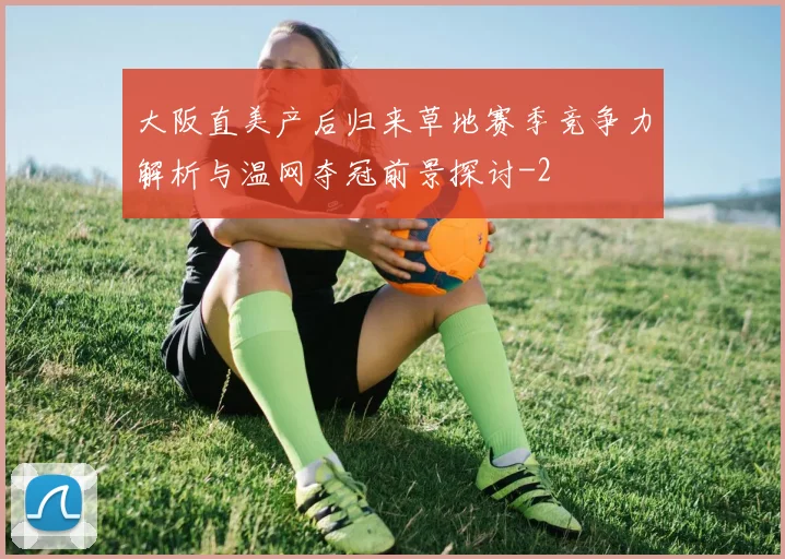 大阪直美产后归来草地赛季竞争力解析与温网夺冠前景探讨
